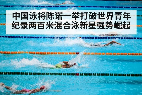中国泳将陈诺一举打破世界青年纪录两百米混合泳新星强势崛起
